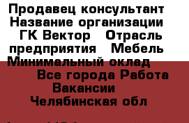 Продавец-консультант › Название организации ­ ГК Вектор › Отрасль предприятия ­ Мебель › Минимальный оклад ­ 15 000 - Все города Работа » Вакансии   . Челябинская обл.